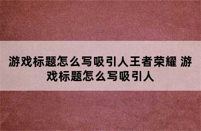 游戏标题怎么写吸引人王者荣耀 游戏标题怎么写吸引人